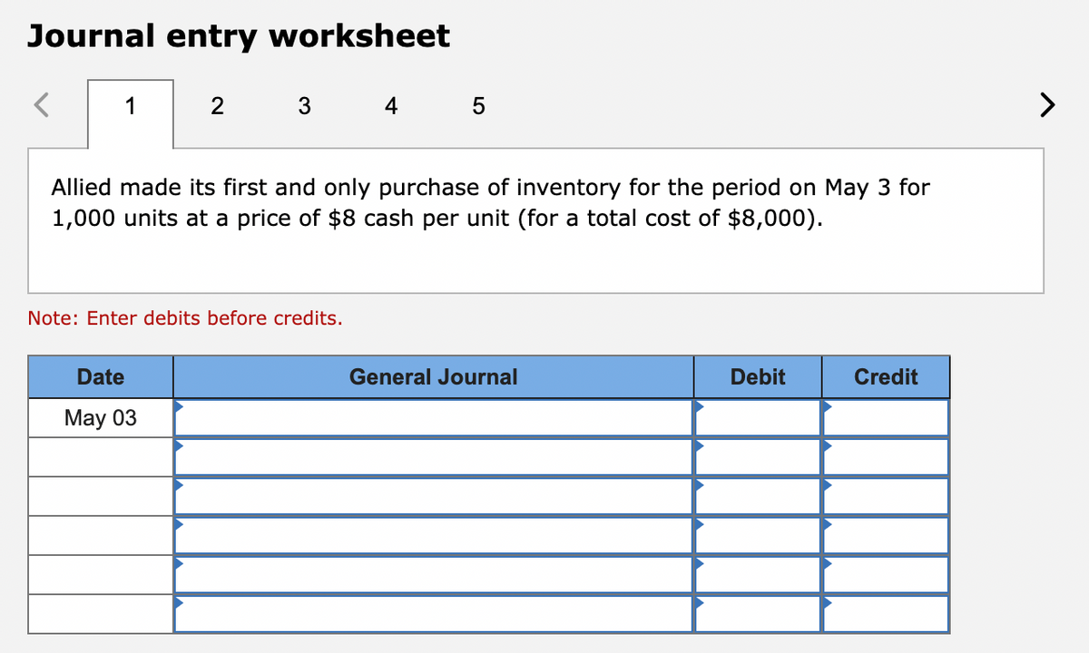 Journal entry worksheet
<
2
3 4 5
Allied made its first and only purchase of inventory for the period on May 3 for
1,000 units at a price of $8 cash per unit (for a total cost of $8,000).
Date
May 03
Note: Enter debits before credits.
General Journal
Debit
Credit