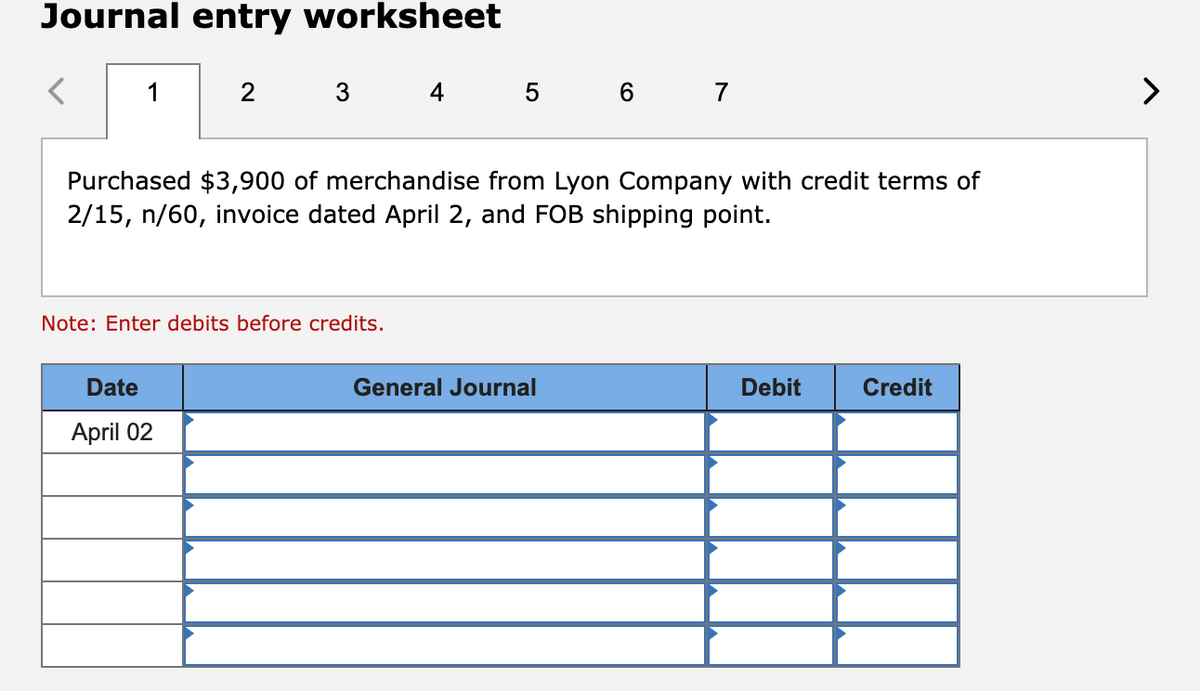 Journal entry worksheet
<
1
2
3 4 5 6 7
Purchased $3,900 of merchandise from Lyon Company with credit terms of
2/15, n/60, invoice dated April 2, and FOB shipping point.
Date
April 02
Note: Enter debits before credits.
General Journal
Debit
Credit