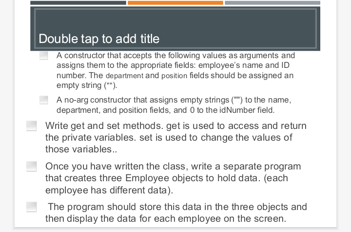 Double tap to add title
A constructor that accepts the following values as arguments and
assigns them to the appropriate fields: employee's name and ID
number. The department and position fields should be assigned an
empty string ("").
A no-arg constructor that assigns empty strings ("") to the name,
department, and position fields, and 0 to the idNumber field.
Write get and set methods. get is used to access and return
the private variables. set is used to change the values of
those variables..
Once you have written the class, write a separate program
that creates three Employee objects to hold data. (each
employee has different data).
The program should store this data in the three objects and
then display the data for each employee on the screen.
