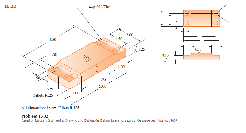 16.32
4xø.296 Thru
2.00
4.50
1.50
125
.50
125/
1.00
75
5.00
.625 -
1.00
Fillets R.25-
All dimensions in cm. Fillets R.125
Problem 16.32
Based on Madsen, Engineering Drawing and Design, 4e. Delmar Learning, a part of Cengage Learning, Inc., 2007.
