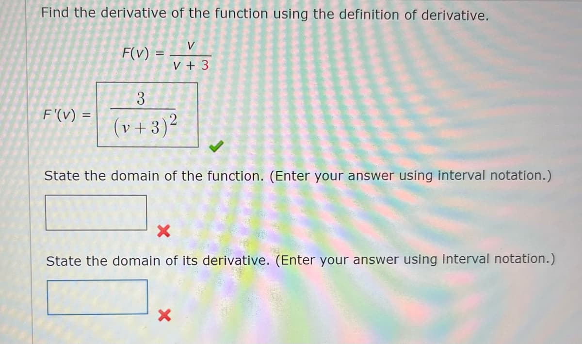 Find the derivative of the function using the definition of derivative.
F'(v) =
F(v) =
V
V + 3
3
(v+3)²
State the domain of the function. (Enter your answer using interval notation.)
State the domain of its derivative. (Enter your answer using interval notation.)
X