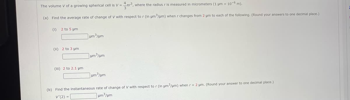 The volume V of a growing spherical cell is V = ³, where the radius r is measured in micrometers (1 µm = 10-6 m).
(a) Find the average rate of change of V with respect to r (in μm³/μm) when r changes from 2 μm to each of the following. (Round your answers to one decimal place.)
(1)
2 to 5 µm
(II) 2 to 3 μm
(iii) 2 to 2.1 μm
um3/um
lum3/um
lum3/um
(b) Find the instantaneous rate of change of V with respect to r (in μm³/μm) when r = 2 μm. (Round your answer to one decimal place.)
V'(2) =
lum3/um