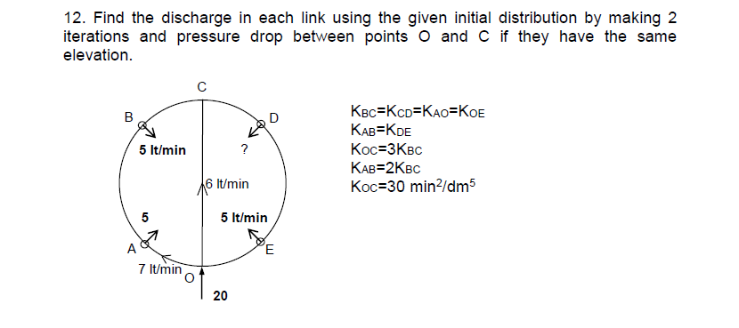 12. Find the discharge in each link using the given initial distribution by making 2
iterations and pressure drop between points O and C if they have the same
elevation.
B
A
5 lt/min
5
7 lt/min
с
?
It/min
5 lt/min
20
D
E
KBC KCD-KAO-KOE
KAB=KDE
Koc=3KBC
KAB=2KBC
Koc=30 min²/dm5