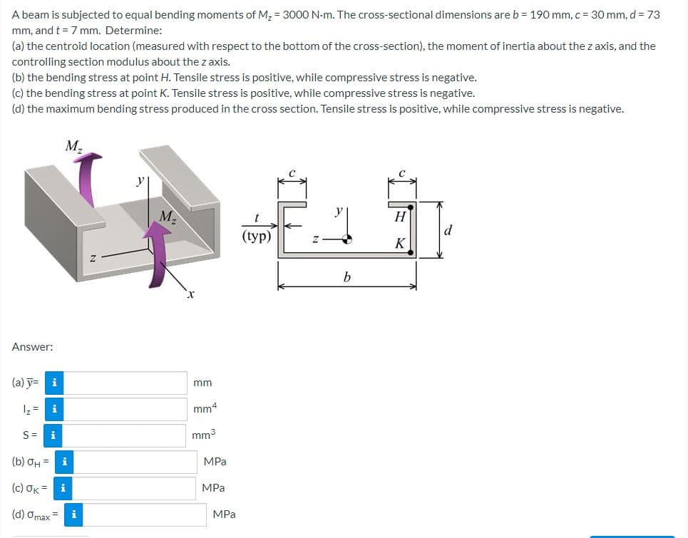 A beam is subjected to equal bending moments of M, = 3000 N-m. The cross-sectional dimensions areb = 190 mm, c = 30 mm, d = 73
mm, and t = 7 mm. Determine:
(a) the centroid location (measured with respect to the bottom of the cross-section), the moment of inertia about the z axis, and the
controlling section modulus about the z axis.
(b) the bending stress at point H. Tensile stress is positive, while compressive stress is negative.
(c) the bending stress at point K. Tensile stress is positive, while compressive stress is negative.
(d) the maximum bending stress produced in the cross section. Tensile stress is positive, while compressive stress is negative.
M,
M2
H
d
(typ)
K
b
Answer:
(a) y=
mm
1z = i
mm4
S=
i
mm3
(b) ƠH =
MPа
( c) σκ-1
MPа
(d) Omax=
MPa
