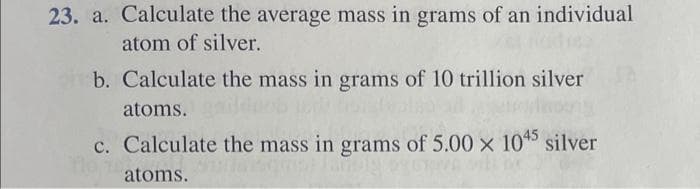 23. a. Calculate the average mass in grams of an individual
atom of silver.
b. Calculate the mass in grams of 10 trillion silver
atoms. duob
c. Calculate the mass in grams of 5.00 × 1045 silver
10.100
atoms.