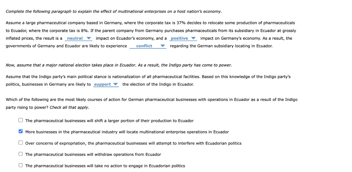 Complete the following paragraph to explain the effect of multinational enterprises on a host nation's economy.
Assume a large pharmaceutical company based in Germany, where the corporate tax is 37% decides to relocate some production of pharmaceuticals
to Ecuador, where the corporate tax is 8%. If the parent company from Germany purchases pharmaceuticals from its subsidiary in Ecuador at grossly
inflated prices, the result is a neutral
impact on Ecuador's economy, and a positive impact on Germany's economy. As a result, the
regarding the German subsidiary locating in Ecuador.
governments of Germany and Ecuador are likely to experience
conflict
Now, assume that a major national election takes place in Ecuador. As a result, the Indigo party has come to power.
Assume that the Indigo party's main political stance is nationalization of all pharmaceutical facilities. Based on this knowledge of the Indigo party's
politics, businesses in Germany are likely to support ▼ the election of the Indigo in Ecuador.
Which of the following are the most likely courses of action for German pharmaceutical businesses with operations in Ecuador as a result of the Indigo
party rising to power? Check all that apply.
The pharmaceutical businesses will shift a larger portion of their production to Ecuador
More businesses in the pharmaceutical industry will locate multinational enterprise operations in Ecuador
Over concerns of expropriation, the pharmaceutical businesses will attempt to interfere with Ecuadorian politics
The pharmaceutical businesses will withdraw operations from Ecuador
The pharmaceutical businesses will take no action to engage in Ecuadorian politics
