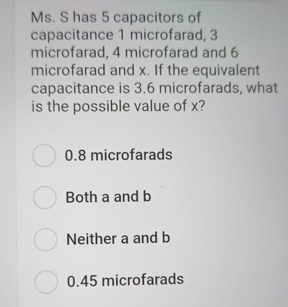 Ms. S has 5 capacitors of
capacitance 1 microfarad, 3
microfarad, 4 microfarad and 6
microfarad and x. If the equivalent
capacitance is 3.6 microfarads, what
is the possible value of x?
0.8 microfarads
O Both a and b
Neither a and b
0.45 microfarads
