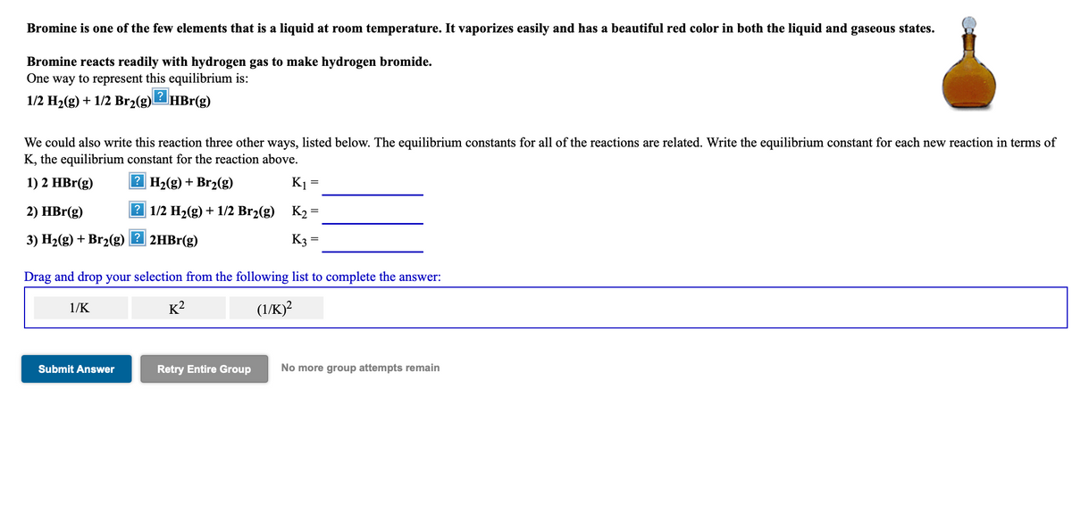 Bromine is one of the few elements that is a liquid at room temperature. It vaporizes easily and has a beautiful red color in both the liquid and gaseous states.
Bromine reacts readily with hydrogen gas to make hydrogen bromide.
One way to represent this equilibrium is:
1/2 H2(g) + 1/2 Br2(g)HBr(g)
We could also write this reaction three other ways, listed below. The equilibrium constants for all of the reactions are related. Write the equilibrium constant for each new reaction in terms of
K, the equilibrium constant for the reaction above.
1) 2 HBr(g)
2 H2(g) + Br2(g)
K1 =
2) HBr(g)
|? 1/2 H2(g) + 1/2 Br2(g) K2 =
3) H2(g) + Br2(g) 2 2HB1(g)
K3 =
Drag and drop your selection from the following list to complete the answer:
1/K
K2
(1/K)?
Submit Answer
Retry Entire Group
No more group attempts remain
