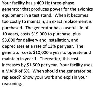 Your facility has a 400 Hz three-phase
generator that produces power for the avionics
equipment in a test stand. When it becomes
too costly to maintain, an exact replacement is
purchased. The generator has a useful life of
10 years, costs $19,000 to purchase, plus
$3,000 for delivery and installation, and
depreciates at a rate of 13% per year. The
generator costs $10,000 a year to operate and
maintain in year 1. Thereafter, this cost
increases by $1,500 per year. Your facility uses
a MARR of 6%. When should the generator be
replaced? Show your work and explain your
reasoning.
