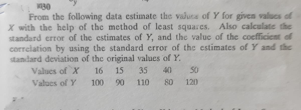 From the following data estimate the valuts of Y for given values of
X with the help of the method of least squares. Also calculate the
standard error of the estimates of Y, and the value of the coefficient of
correlation by using the standard error of the estimates of Y and the
standard deviation of the original values of Y.
Values of X
16
15
35
40
50
Values of Y
100
90
110
80
120
