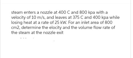 steam enters a nozzle at 400 C and 800 kpa with a
velocity of 10 m/s, and leaves at 375 C and 400 kpa while
losing heat at a rate of 25 kW. For an inlet area of 800
cm2, determine the elocity and the volume flow rate of
the steam at the nozzle exit