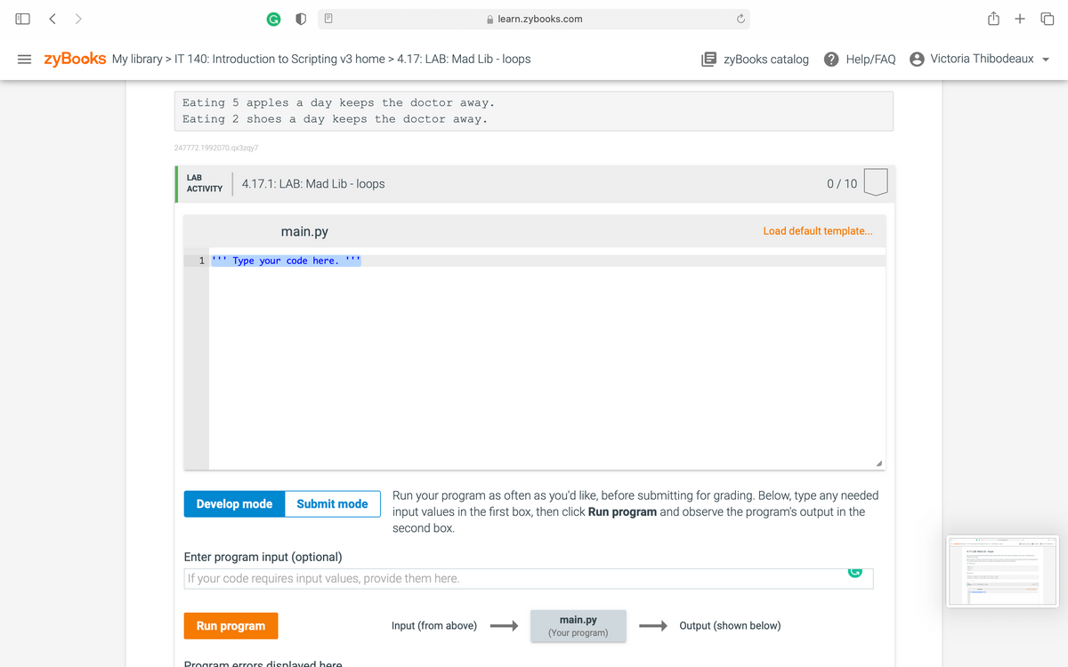 < >
learn.zybooks.com
= zyBooks My library > IT 140: Introduction to Scripting v3 home > 4.17: LAB: Mad Lib - loops
E zyBooks catalog
2 Help/FAQ
8 Victoria Thibodeaux
Eating 5 apples a day keeps the doctor away.
Eating 2 shoes a day keeps the doctor away.
247772.1992070.qx3zqy7
LAB
4.17.1: LAB: Mad Lib - loops
0/ 10
АCTIVITY
main.py
Load default template..
1 ''' Type your code here. '''
Run your program as often as you'd like, before submitting for grading. Below, type any needed
input values in the first box, then click Run program and observe the program's output in the
Develop mode
Submit mode
second box.
417 LAR Mad Lib-loops
Enter program input (optional)
If your code requires input values, provide them here.
main.py
(Your program)
Run program
Input (from above)
Output (shown below)
Program errors displaved here
