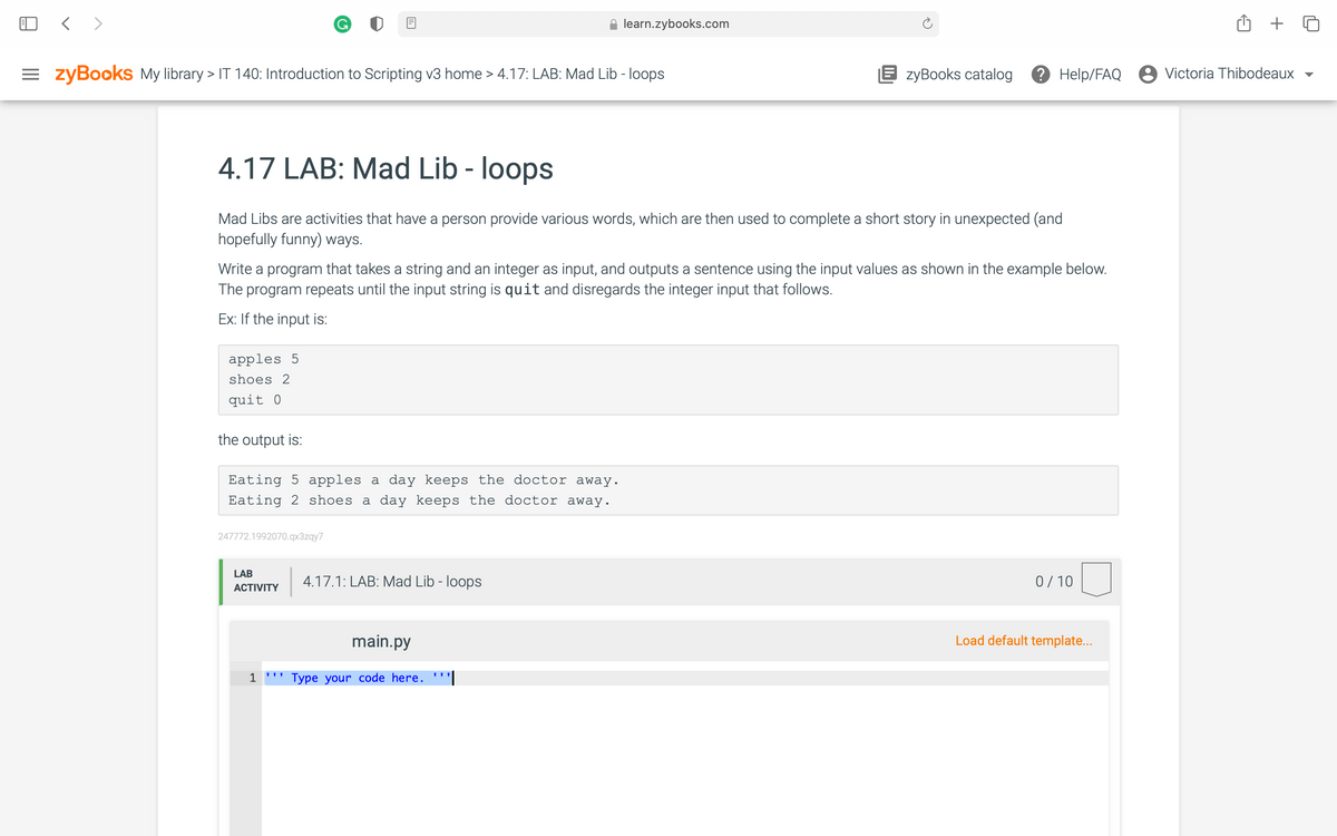 < >
learn.zybooks.com
= zyBooks My library > IT 140: Introduction to Scripting v3 home > 4.17: LAB: Mad Lib - loops
E zyBooks catalog
? Help/FAQ 8 Victoria Thibodeaux
4.17 LAB: Mad Lib - loops
Mad Libs are activities that have a person provide various words, which are then used to complete a short story in unexpected (and
hopefully funny) ways.
Write a program that takes a string and an integer as input, and outputs a sentence using the input values as shown in the example below.
The program repeats until the input string is quit and disregards the integer input that follows.
Ex: If the input is:
apples 5
shoes 2
quit 0
the output is:
Eating
apples a day keeps the doctor away.
Eating 2 shoes a day keeps the doctor away.
247772.1992070.qx3zqy7
LAB
4.17.1: LAB: Mad Lib - loops
0/ 10
АCTIVITY
main.py
Load default template..
1 ''' Type your code here. '''|
