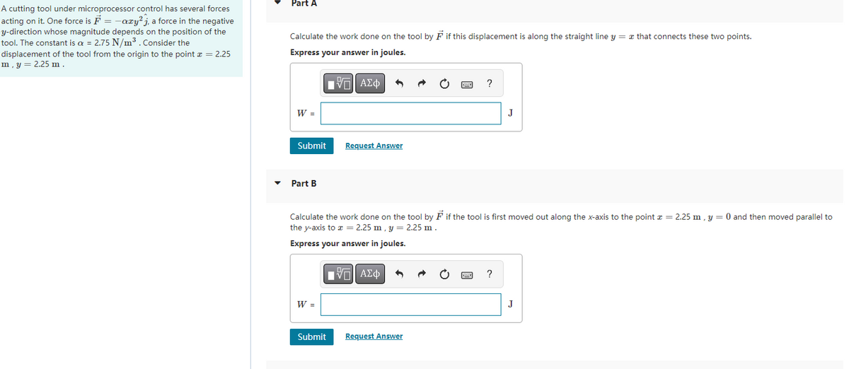 A cutting tool under microprocessor control has several forces
acting on it. One force is F = -axy²j, a force in the negative
y-direction whose magnitude depends on the position of the
tool. The constant is a = 2.75 N/m³. Consider the
displacement of the tool from the origin to the point * = 2.25
m, y = 2.25 m.
Part A
Calculate the work done on the tool by F if this displacement is along the straight line y = x that connects these two points.
Express your answer in joules.
——| ΑΣΦ
W =
Submit
Part B
W =
Request Answer
Calculate the work done on the tool by Fif the tool is first moved out along the x-axis to the point x = 2.25 m, y = 0 and then moved parallel to
the y-axis to x = 2.25 m, y = 2.25 m.
Express your answer in joules.
IVE ΑΣΦ
Submit
?
Request Answer
J
?
J