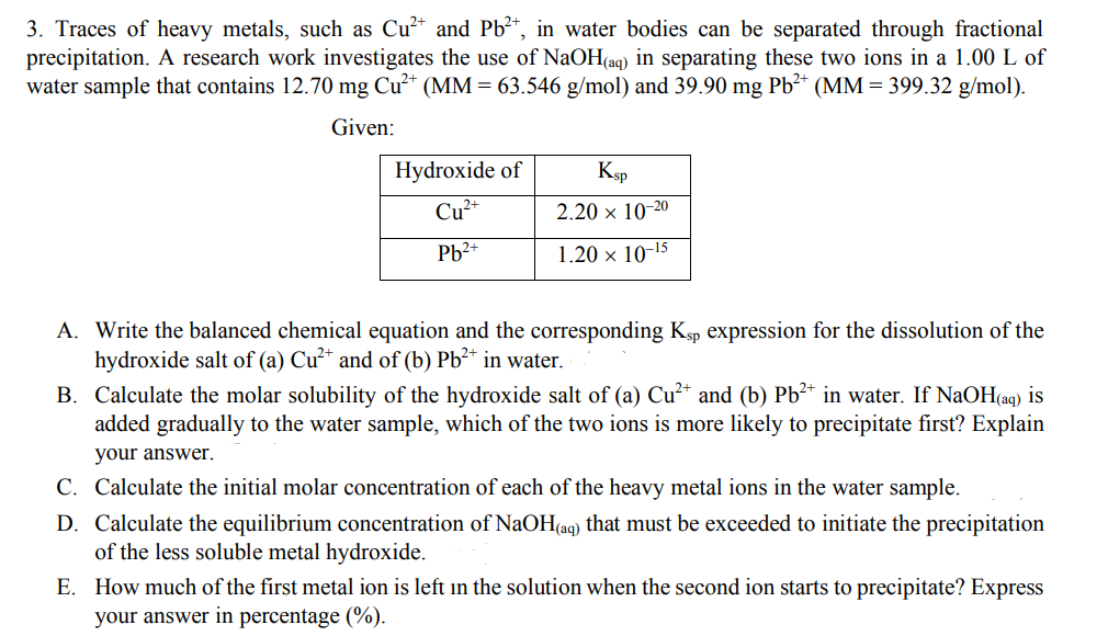 3. Traces of heavy metals, such as Cu²* and Pb²*, in water bodies can be separated through fractional
precipitation. A research work investigates the use of NaOH(aq) in separating these two ions in a 1.00 L of
water sample that contains 12.70 mg Cu²* (MM = 63.546 g/mol) and 39.90 mg Pb²* (MM = 399.32 g/mol).
Given:
Hydroxide of
Ksp
Cu2+
2.20 × 10-20
Pb2+
1.20 x 10-15
A. Write the balanced chemical equation and the corresponding Ksp expression for the dissolution of the
hydroxide salt of (a) Cu²* and of (b) Pb²* in water.
B. Calculate the molar solubility of the hydroxide salt of (a) Cu²* and (b) Pb²* in water. If NaOH(aq) is
added gradually to the water sample, which of the two ions is more likely to precipitate first? Explain
your answer.
C. Calculate the initial molar concentration of each of the heavy metal ions in the water sample.
D. Calculate the equilibrium concentration of NaOH(aq) that must be exceeded to initiate the precipitation
of the less soluble metal hydroxide.
E. How much of the first metal ion is left in the solution when the second ion starts to precipitate? Express
your answer in percentage (%).

