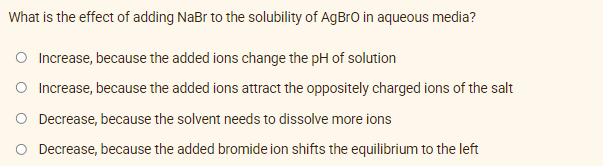 What is the effect of adding NaBr to the solubility of AgBro in aqueous media?
O Increase, because the added ions change the pH of solution
O Increase, because the added ions attract the oppositely charged ions of the salt
O Decrease, because the solvent needs to dissolve more ions
O Decrease, because the added bromide ion shifts the equilibrium to the left
