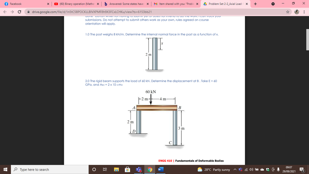 f Facebook
(60) Binary operation (Mather x
b Answered: Some states have x
M Item shared with you: "Proble x
4 Problem Set 2-2_Axial Load-
+
A drive.google.com/file/d/1n5tC5BPOCKLLBIVXPMF8h9X3FCxLCHKu/view?ts=6153bb21
submissions. Do not attempt to submit others work as your own, rules agreed on course
orientation will apply.
1.0 The post weighs 8 kN/m. Determine the internal normal force in the post as a function of x.
2 m
2.0 The rigid beam supports the load of 60 kN. Determine the displacement at B. Take E = 60
GPa, and ABC = 2 x 10-3 m2
60 kN
-2 m-
4 m
B
2 m
3 m
D
ENGG 410 | Fundamentals of Deformable Bodies
09:07
P Type here to search
28°C Partly sunny
29/09/2021
