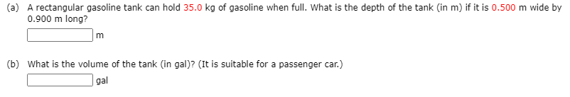 (a) A rectangular gasoline tank can hold 35.0 kg of gasoline when full. What is the depth of the tank (in m) if it is 0.500 m wide by
0.900 m long?
(b) What is the volume of the tank (in gal)? (It is suitable for a passenger car.)
gal
