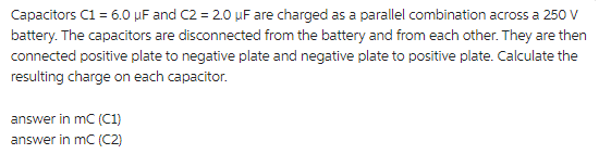 Capacitors C1 = 6.0 μF and C2 = 2.0 µF are charged as a parallel combination across a 250 V
battery. The capacitors are disconnected from the battery and from each other. They are then
connected positive plate to negative plate and negative plate to positive plate. Calculate the
resulting charge on each capacitor.
answer in mC (C1)
answer in mC (C2)