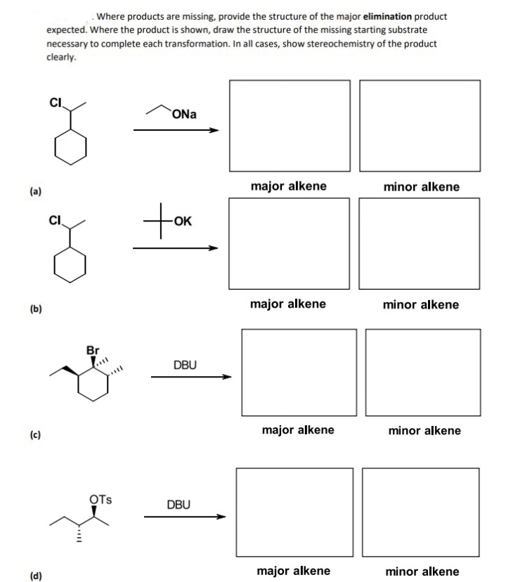 (a)
(b)
(c)
(d)
Where products are missing, provide the structure of the major elimination product
expected. Where the product is shown, draw the structure of the missing starting substrate
necessary to complete each transformation. In all cases, show stereochemistry of the product
clearly.
CI
ONa
CI
tok
-OK
Br
OTS
DBU
DBU
major alkene
minor alkene
major alkene
minor alkene
major alkene
minor alkene
major alkene
minor alkene