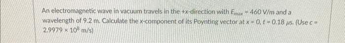 An electromagnetic wave in vacuum travels in the +x-direction with Emax 460 V/m and a
wavelength of 9.2 m. Calculate the x-component of its Poynting vector at x 0, t=0.18 μs. (Use c=
2.9979 x 108 m/s)
