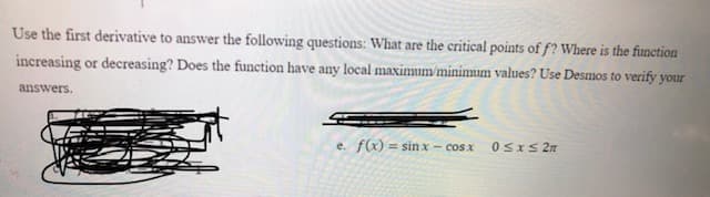 Use the first derivative to answer the following questions: What are the critical points of f? Where is the function
increasing or decreasing? Does the function have any local maximum/minimum values? Use Desmos to verify your
answers.
e. f(x) = sin x - cos x
0SIS 2n
