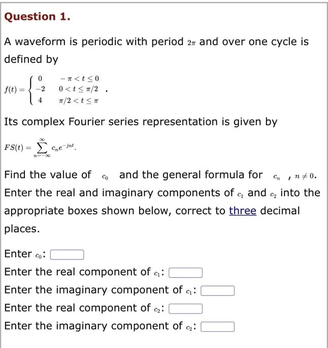 Question 1.
A waveform is periodic with period 2 and over one cycle is
defined by
0
{
-2
-π<t≤0
0<t≤ π/2.
π/2 <t<π
Its complex Fourier series representation is given by
FS(t)= ce-int
f(t)
I
Find the value of and the general formula for Cn
Enter the real and imaginary components of c₁ and ₂ into the
appropriate boxes shown below, correct to three decimal
places.
Enter co:
Enter the real component of ₁₂:
Enter the imaginary component of ₁:
Enter the real component of c₂:
Enter the imaginary component of ₂:
n = 0.