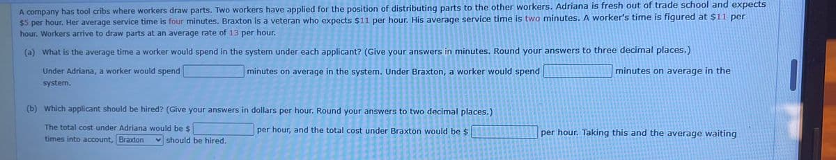 A company has tool cribs where workers draw parts. Two workers have applied for the position of distributing parts to the other workers. Adriana is fresh out of trade school and expects
$5 per hour. Her average service time is four minutes. Braxton is a veteran who expects $11 per hour. His average service time is two minutes. A worker's time is figured at $11 per
hour. Workers arrive to draw parts at an average rate of 13 per hour.
(a) What is the average time a worker would spend in the system under each applicant? (Give your answers in minutes. Round your answers to three decimal places.)
minutes on average in the system. Under Braxton, a worker would spend
minutes on average in the
Under Adriana, a worker would spend
system.
(b) Which applicant should be hired? (Give your answers in dollars per hour. Round your answers to two decimal places.)
The total cost under Adriana would be $
per hour, and the total cost under Braxton would be $
times into account, Braxton
should be hired.
====
2222
522
2220000000
5555
per hour. Taking this and the average waiting