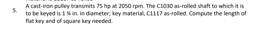 A cast-iron pulley transmits 75 hp at 2050 rpm. The C1030 as-rolled shaft to which it is
5.
to be keyed is 1 % in. in diameter; key material, C1117 as-rolled. Compute the length of
flat key and of square key needed.
