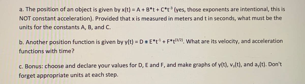 a. The position of an object is given by x(t) = A + B*t + C*t³ (yes, those exponents are intentional, this is
NOT constant acceleration). Provided that x is measured in meters and t in seconds, what must be the
units for the constants A, B, and C.
b. Another position function is given by y(t) = D # E*t1 + F*t3/2). What are its velocity, and acceleration
functions with time?
c. Bonus: choose and declare your values for D, E and F, and make graphs of y(t), vy(t), and a,(t). Don't
forget appropriate units at each step.
