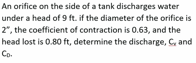 An orifice on the side of a tank discharges water
under a head of 9 ft. if the diameter of the orifice is
2", the coefficient of contraction is 0.63, and the
head lost is 0.80 ft, determine the discharge, Cy and
CD.
