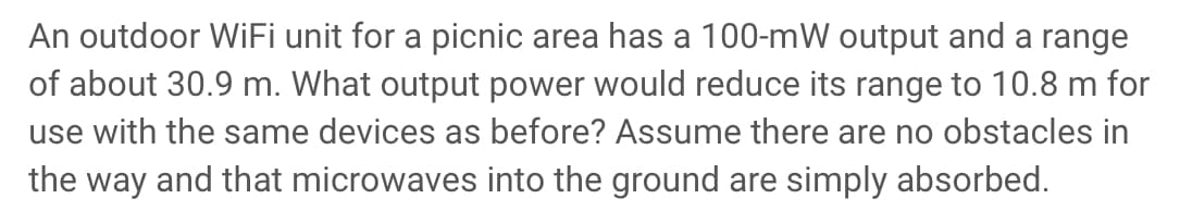 An outdoor WiFi unit for a picnic area has a 100-mW output and a range
of about 30.9 m. What output power would reduce its range to 10.8 m for
use with the same devices as before? Assume there are no obstacles in
the way and that microwaves into the ground are simply absorbed.