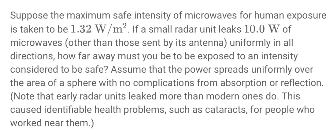 Suppose the maximum safe intensity of microwaves for human exposure
is taken to be 1.32 W/m². If a small radar unit leaks 10.0 W of
microwaves (other than those sent by its antenna) uniformly in all
directions, how far away must you be to be exposed to an intensity
considered to be safe? Assume that the power spreads uniformly over
the area of a sphere with no complications from absorption or reflection.
(Note that early radar units leaked more than modern ones do. This
caused identifiable health problems, such as cataracts, for people who
worked near them.)