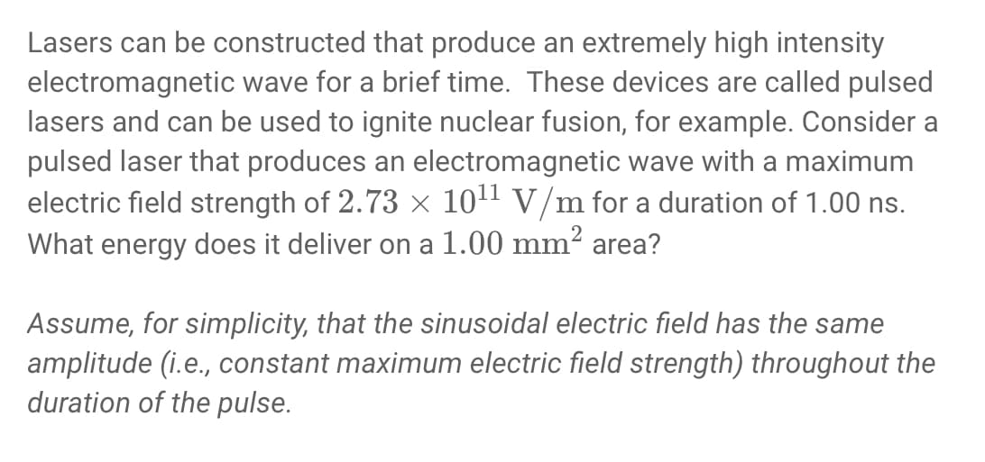 Lasers can be constructed that produce an extremely high intensity
electromagnetic wave for a brief time. These devices are called pulsed
lasers and can be used to ignite nuclear fusion, for example. Consider a
pulsed laser that produces an electromagnetic wave with a maximum
electric field strength of 2.73 × 1011 V/m for a duration of 1.00 ns.
What energy does it deliver on a 1.00 mm² area?
Assume, for simplicity, that the sinusoidal electric field has the same
amplitude (i.e., constant maximum electric field strength) throughout the
duration of the pulse.