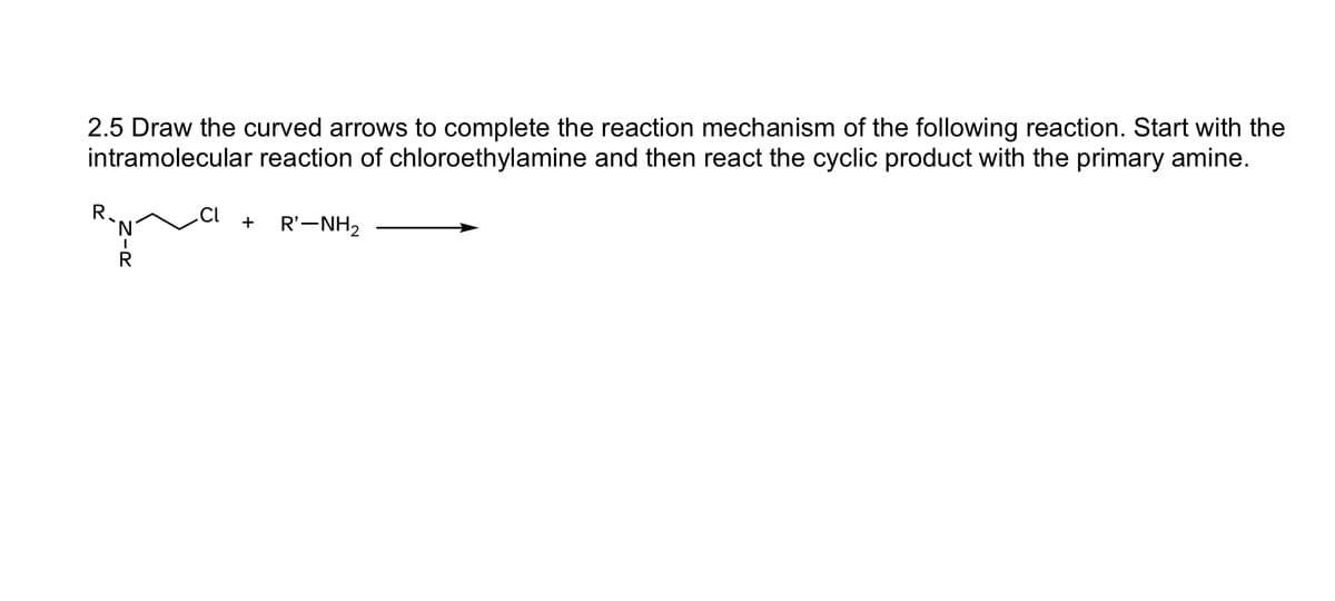 2.5 Draw the curved arrows to complete the reaction mechanism of the following reaction. Start with the
intramolecular reaction of chloroethylamine and then react the cyclic product with the primary amine.
R
`N
I
R
.CL
R'-NH₂