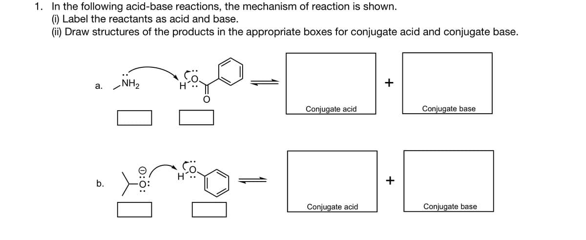 1. In the following acid-base reactions, the mechanism of reaction is shown.
(i) Label the reactants as acid and base.
(ii) Draw structures of the products in the appropriate boxes for conjugate acid and conjugate base.
a.
b.
NH₂
0:0:
1
Conjugate acid
Conjugate acid
+
Conjugate base
Conjugate base