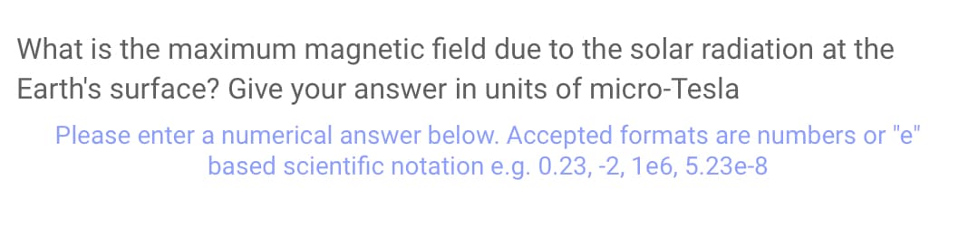 What is the maximum magnetic field due to the solar radiation at the
Earth's surface? Give your answer in units of micro-Tesla
Please enter a numerical answer below. Accepted formats are numbers or "e"
based scientific notation e.g. 0.23, -2, 1e6, 5.23e-8