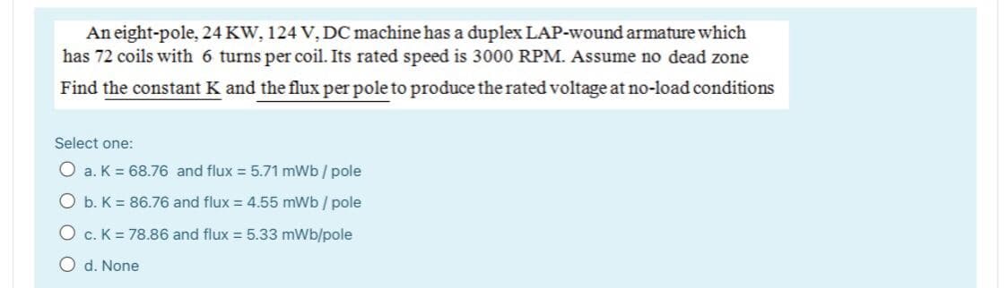 An eight-pole, 24 KW, 124 V, DC machine has a duplex LAP-wound armature which
has 72 coils with 6 turns per coil. Its rated speed is 3000 RPM. Assume no dead zone
Find the constant K and the flux per pole to produce the rated voltage at no-load conditions
Select one:
O a. K = 68.76 and flux = 5.71 mWb / pole
O b. K = 86.76 and flux = 4.55 mWb / pole
O c. K = 78.86 and flux = 5.33 mWb/pole
O d. None
