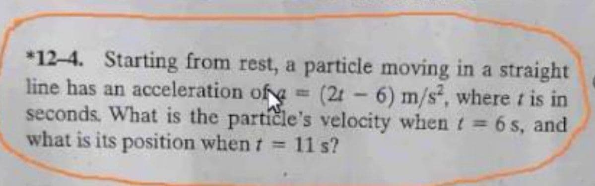 *12-4. Starting from rest, a particle moving in a straight
line has an acceleration of= (2t-6) m/s, where is in
seconds. What is the particle's velocity when t = 6 s, and
what is its position when t 11 s?
%3D
