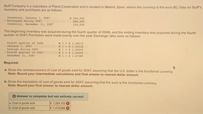 Stuff Company is a subsidiary of Pland Corporation and is located in Madrid, Spain, where the currency is the euro (€). Data on Stuff's
inventory and purchases are as follows:
Inventory, January 1, 20X7
Purchases during 20x7
Inventory, December 31, 20x7
The beginning inventory was acquired during the fourth quarter of 20X6, and the ending inventory was acquired during the fourth
quarter of 20X7. Purchases were made evenly over the year. Exchange rates were as follows:
Fourth quarter of 20x6
January 1, 20X7
Average during 20x7
Fourth quarter of 20x7
December 31, 20x7
€ 226,000
866,000
194,000
€1-$1.29015
€1$ 1.32030
€ 1$ 1.39655
€1-$1.45000
€ 1$ 1.47280
Required:
a. Show the remeasurement of cost of goods sold for 20X7, assuming that the U.S. dollar is the functional currency.
Note: Round your intermediate calculations and final answer to nearest dollar amount.
a. Cost of goods sold
b. Cost of goods sold
b. Show the translation of cost of goods sold for 20X7, assuming that the euro is the functional currency.
Note: Round your final answer to nearest dollar amount.
Answer is complete but not entirely correct.
$ 1,254,102
$ 1,219,686