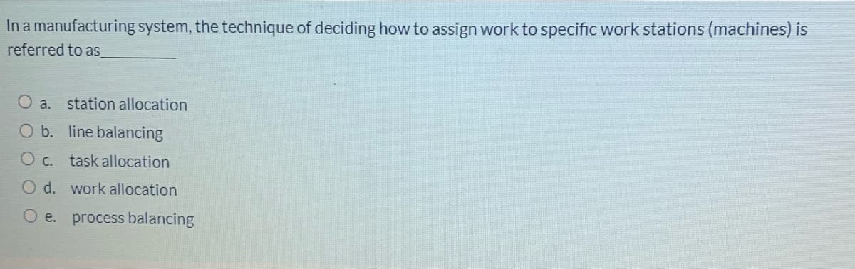 In a manufacturing system, the technique of deciding how to assign work to specific work stations (machines) is
referred to as_
O a. station allocation
O b. line balancing
O c.
task allocation
O d. work allocation
O e.
process balancing
