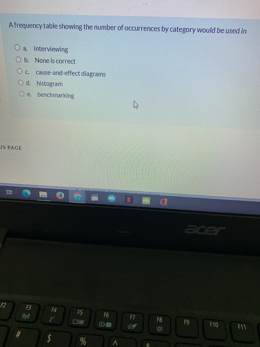 Afrequency table showing the number of occurrences by category would be used in
a. interviewing
O b. None is correct
O c. cause-and-effect diagrams
O d. histogram
O e. benchmarking
US PAGE
acer
F2
F3
F4
F5
F6
F7
Copa)
F8
F9
F10
F11
%
%23
