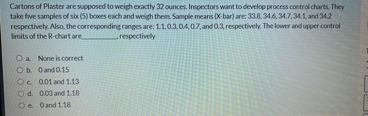 Cartons of Plaster are supposed to weigh exactly 32 ounces. Inspectors want to develop process control charts. They
take five samples of six (5) boxes each and weigh them. Sample means (X-bar) are: 33.8, 34.6, 34.7, 34.1, and 34.2
respectively. Also, the corresponding ranges are: 1.1, 0.3, 0.4, 0.7, and 0.3, respectively. The lower and upper control
limits of the R-chart are
,respectively
O a.
None is correct
O b. O and O.15
O c. 0.01 and 1.13
O d. 0.03 and 1.18
O e.
O and 1.18
