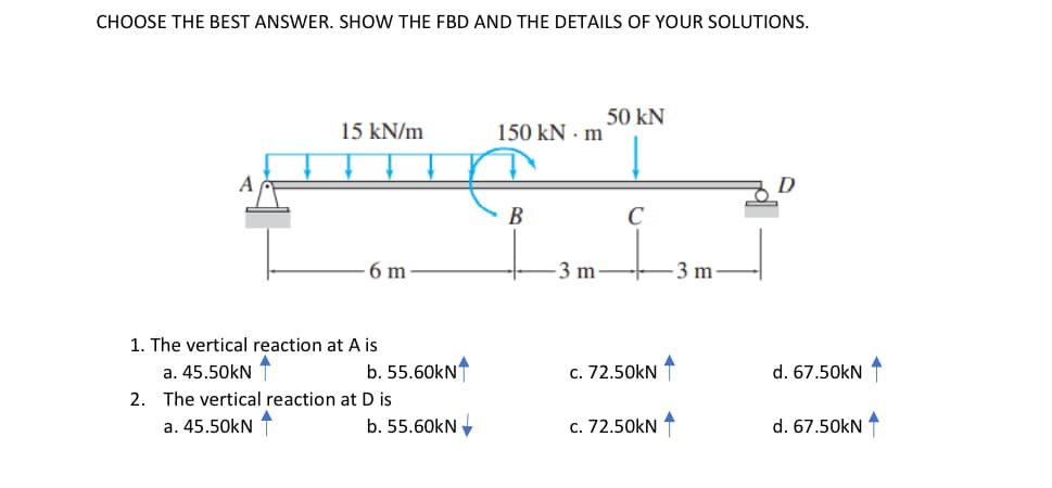CHOOSE THE BEST ANSWER. SHOW THE FBD AND THE DETAILS OF YOUR SOLUTIONS.
50 kN
15 kN/m
150 kN · m
A
D
B
C
6 m
3 m
-3 m
1. The vertical reaction at A is
a. 45.50kN
b. 55.60kN
c. 72.50kN T
d. 67.50kN 1
2. The vertical reaction at D is
a. 45.50kN
b. 55.60kN
c. 72.50kN 1
d. 67.50kN
