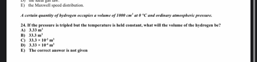 E) the Maxwell speed distribution.
A certain quantity of hydrogen occupies a volume of 1000 cm² at 0 °C and ordinary atmospheric pressure.
24. If the pressure is tripled but the temperature is held constant, what will the volume of the hydrogen be?
A) 3.33 m
B) 33.3 m'
C) 33.3 x 10° m
D) 3.33 x 104 m'
E) The correct answer is not given

