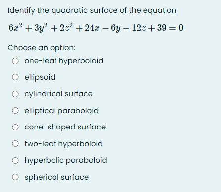 Identify the quadratic surface of the equation
6x2 + 3y? + 2z2 + 24x – 6y – 12z+ 39 = 0
Choose an option:
O one-leaf hyperboloid
O ellipsoid
O cylindrical surface
O elliptical paraboloid
cone-shaped surface
O two-leaf hyperboloid
O hyperbolic paraboloid
O spherical surface
