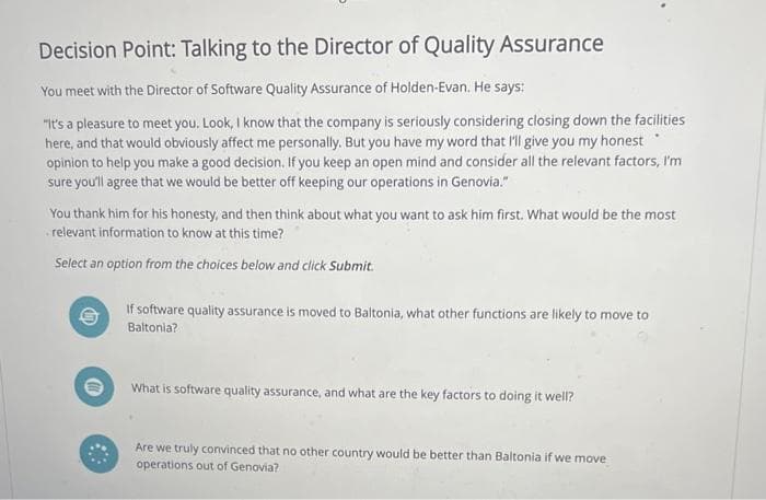 Decision Point: Talking to the Director of Quality Assurance
You meet with the Director of Software Quality Assurance of Holden-Evan. He says:
"It's a pleasure to meet you. Look, I know that the company is seriously considering closing down the facilities
here, and that would obviously affect me personally. But you have my word that I'll give you my honest
opinion to help you make a good decision. If you keep an open mind and consider all the relevant factors, I'm
sure you'll agree that we would be better off keeping our operations in Genovia."
You thank him for his honesty, and then think about what you want to ask him first. What would be the most
relevant information to know at this time?
Select an option from the choices below and click Submit.
If software quality assurance is moved to Baltonia, what other functions are likely to move to
Baltonia?
①
What is software quality assurance, and what are the key factors to doing it well?
Are we truly convinced that no other country would be better than Baltonia if we move
operations out of Genovia?