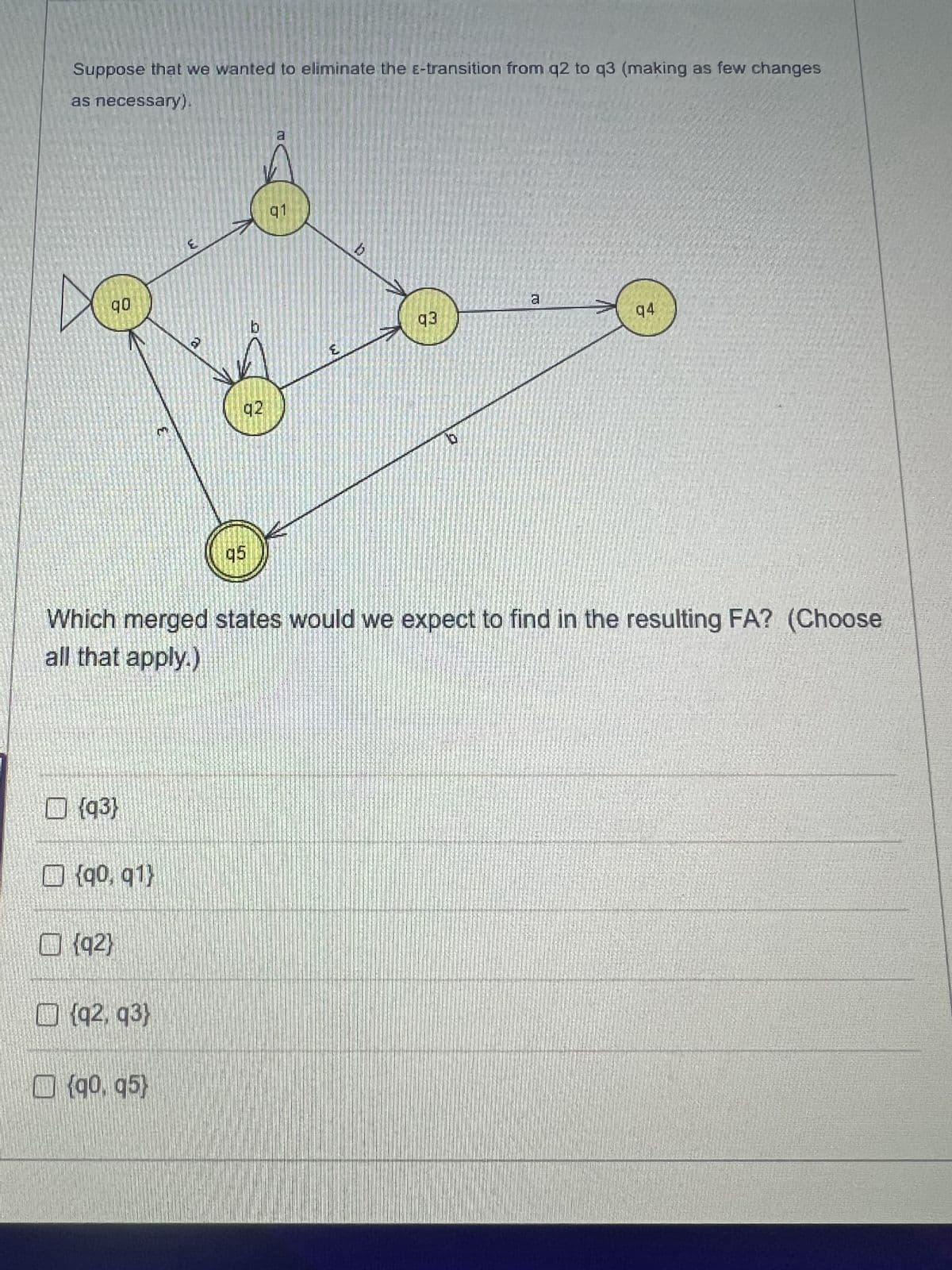 Suppose that we wanted to eliminate the E-transition from q2 to q3 (making as few changes
as necessary).
90
{93}
| ] {90, q1)
{92}
{92, 93}
{90. 95)
b
92
q5
a
91
E
q3
Which merged states would we expect to find in the resulting FA? (Choose
all that apply.)
10
TO
a
94