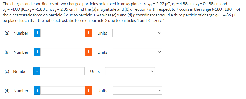 The charges and coordinates of two charged particles held fixed in an xy plane are q1 = 2.22 µĆ, x1 = 4.88 cm, y1 = 0.488 cm and
92 = -4.00 µC, x2 = -1.88 cm, y2 = 2.35 cm. Find the (a) magnitude and (b) direction (with respect to +x-axis in the range (-180°;180°]) of
the electrostatic force on particle 2 due to particle 1. At what (c) x and (d) y coordinates should a third particle of charge q3 = 4.89 µC
be placed such that the net electrostatic force on particle 2 due to particles 1 and 3 is zero?
(a) Number
i
Units
(b) Number
i
Units
(c) Number
i
Units
(d) Number
Units
>
