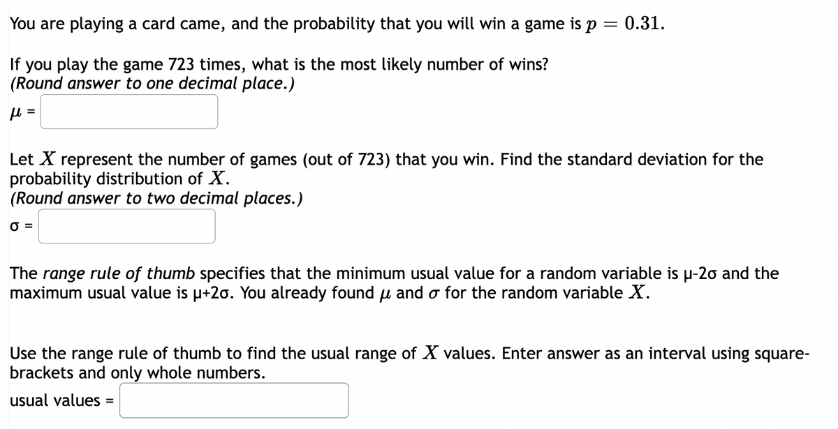 You are playing a card came, and the probability that you will win a game is p
If you play the game 723 times, what is the most likely number of wins?
(Round answer to one decimal place.)
μ =
= 0.31.
Let X represent the number of games (out of 723) that you win. Find the standard deviation for the
probability distribution of X.
(Round answer to two decimal places.)
0 =
The range rule of thumb specifies that the minimum usual value for a random variable is µ-20 and the
maximum usual value is µ+20. You already found u and o for the random variable X.
Use the range rule of thumb to find the usual range of X values. Enter answer as an interval using square-
brackets and only whole numbers.
usual values
=